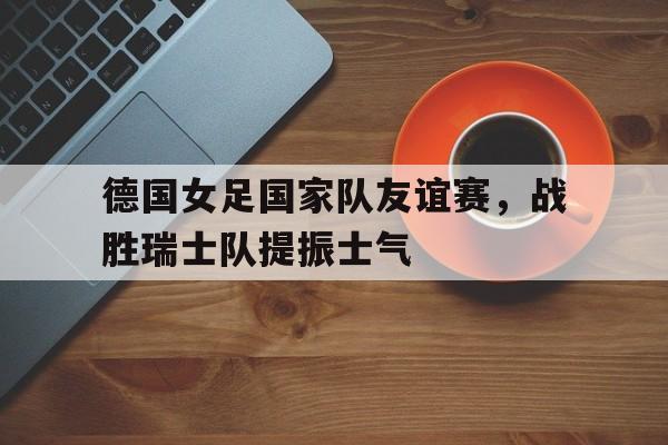 包含德国女足国家队友谊赛，战胜瑞士队提振士气的词条