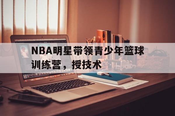 NBA明星带领青少年篮球训练营，授技术的简单介绍