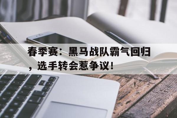 春季赛：黑马战队霸气回归，选手转会惹争议！